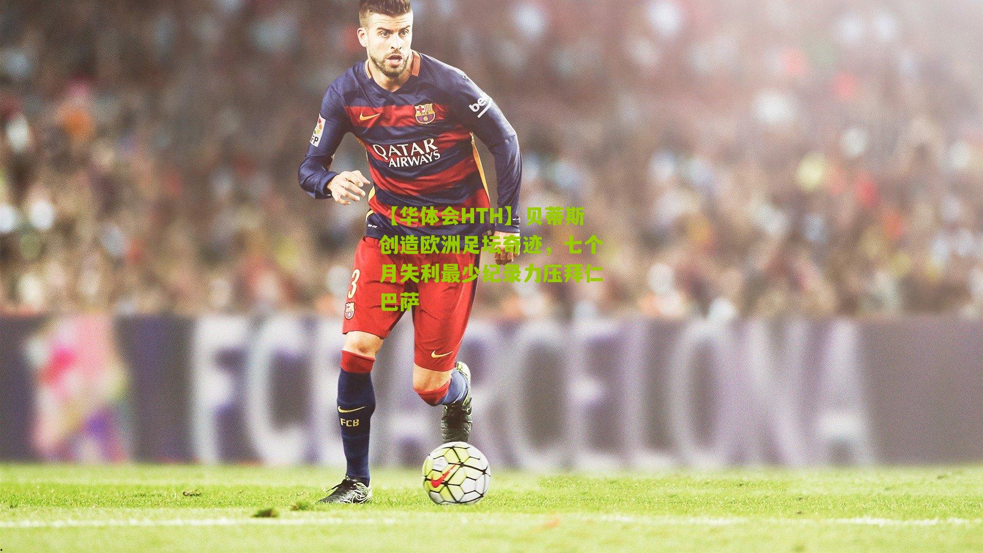 贝蒂斯创造欧洲足坛奇迹，七个月失利最少纪录力压拜仁巴萨